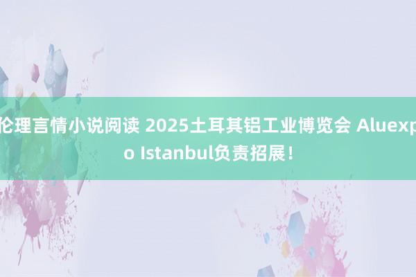 伦理言情小说阅读 2025土耳其铝工业博览会 Aluexpo Istanbul负责招展！