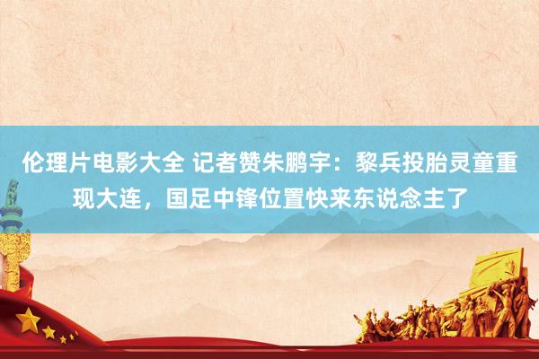 伦理片电影大全 记者赞朱鹏宇：黎兵投胎灵童重现大连，国足中锋位置快来东说念主了