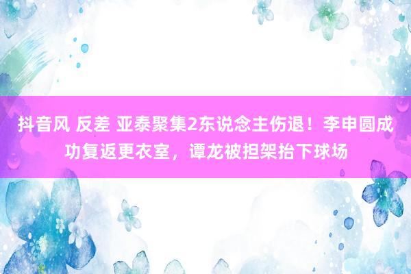 抖音风 反差 亚泰聚集2东说念主伤退！李申圆成功复返更衣室，谭龙被担架抬下球场