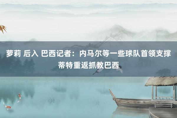 萝莉 后入 巴西记者：内马尔等一些球队首领支撑蒂特重返抓教巴西