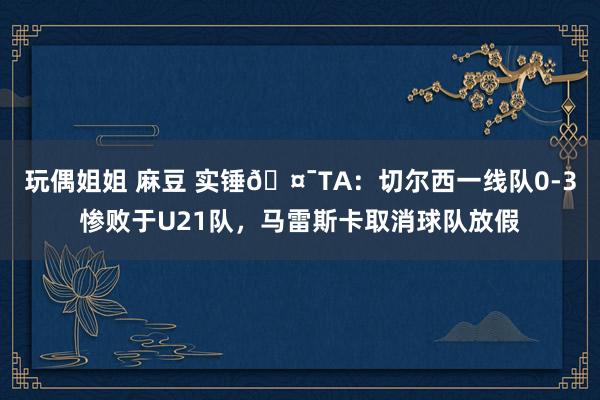 玩偶姐姐 麻豆 实锤🤯TA：切尔西一线队0-3惨败于U21队，马雷斯卡取消球队放假