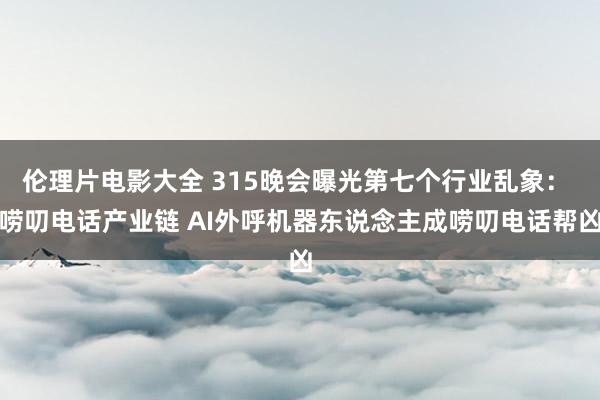 伦理片电影大全 315晚会曝光第七个行业乱象： 唠叨电话产业链 AI外呼机器东说念主成唠叨电话帮凶