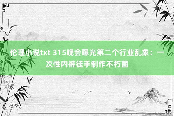 伦理小说txt 315晚会曝光第二个行业乱象：一次性内裤徒手制作不朽菌