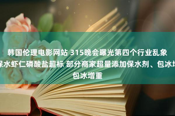 韩国伦理电影网站 315晚会曝光第四个行业乱象：保水虾仁磷酸盐超标 部分商家超量添加保水剂、包冰增重