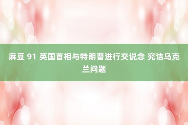 麻豆 91 英国首相与特朗普进行交说念 究诘乌克兰问题