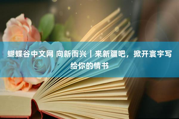 蝴蝶谷中文网 向新而兴｜来新疆吧，掀开寰宇写给你的情书