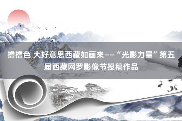 撸撸色 大好意思西藏如画来——“光影力量”第五届西藏网罗影像节投稿作品