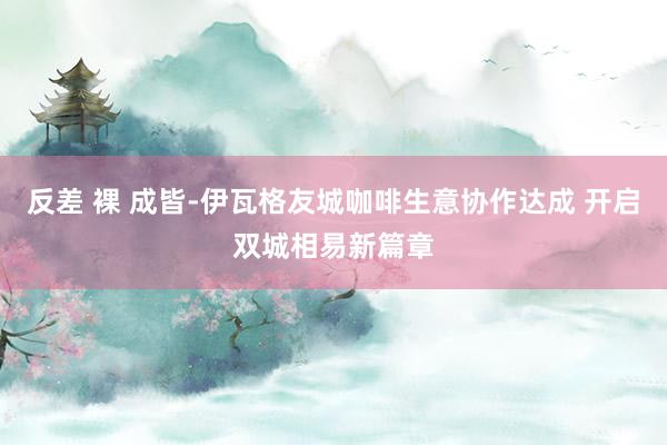 反差 裸 成皆-伊瓦格友城咖啡生意协作达成 开启双城相易新篇章