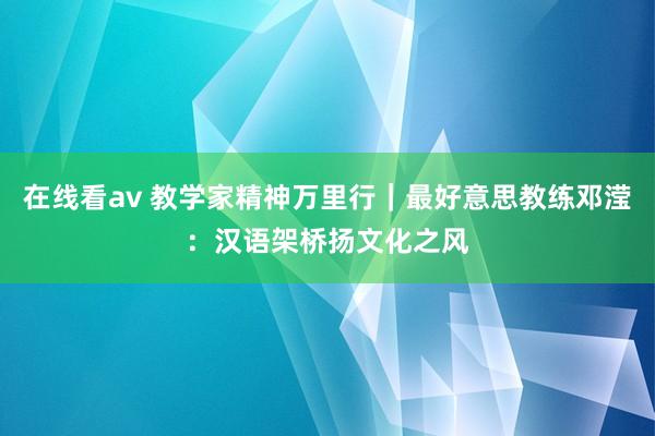 在线看av 教学家精神万里行｜最好意思教练邓滢：汉语架桥扬文化之风