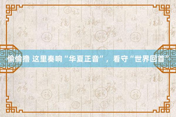 偷偷撸 这里奏响“华夏正音”，看守“世界回首”