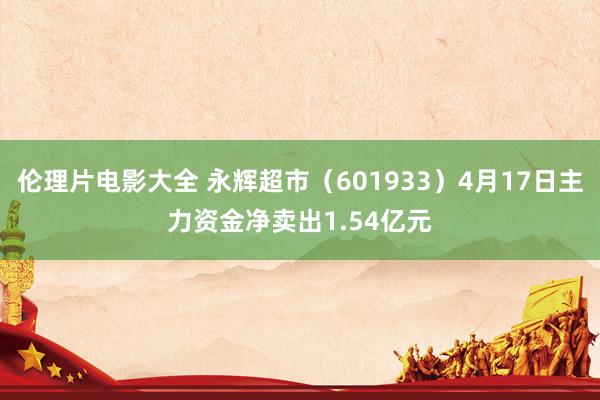 伦理片电影大全 永辉超市（601933）4月17日主力资金净卖出1.54亿元