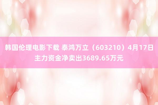 韩国伦理电影下载 泰鸿万立（603210）4月17日主力资金净卖出3689.65万元