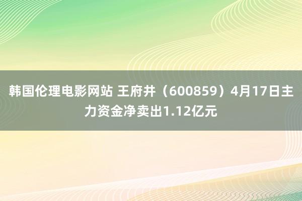韩国伦理电影网站 王府井（600859）4月17日主力资金净卖出1.12亿元