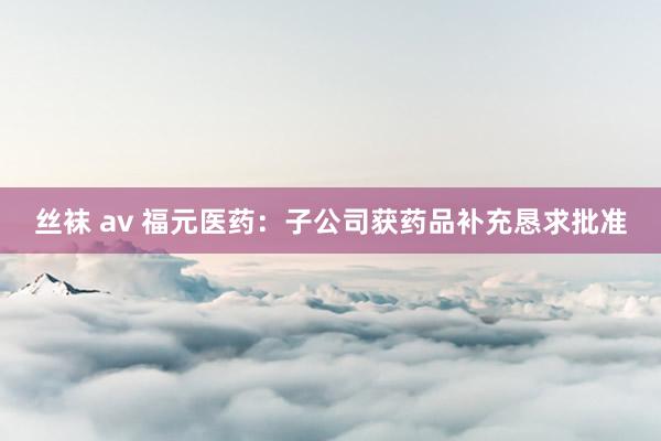丝袜 av 福元医药：子公司获药品补充恳求批准