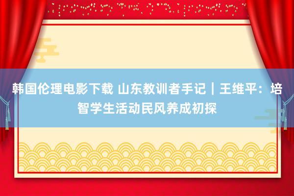 韩国伦理电影下载 山东教训者手记｜王维平：培智学生活动民风养成初探