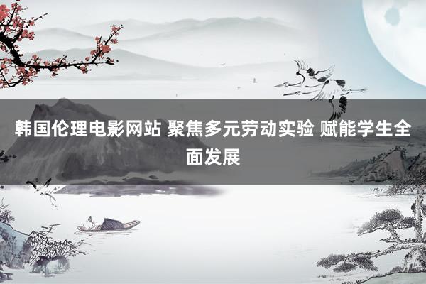 韩国伦理电影网站 聚焦多元劳动实验 赋能学生全面发展