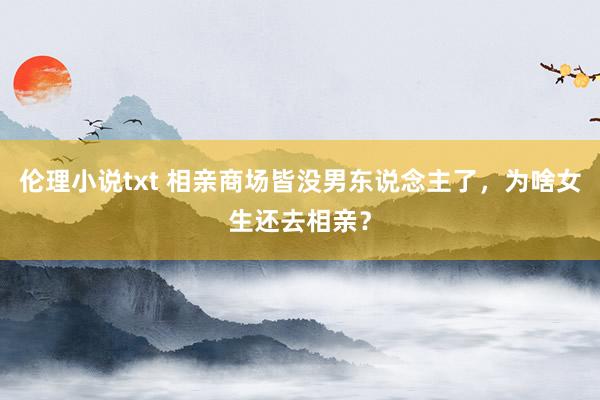 伦理小说txt 相亲商场皆没男东说念主了，为啥女生还去相亲？
