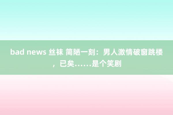 bad news 丝袜 简陋一刻：男人激情破窗跳楼，已矣……是个笑剧