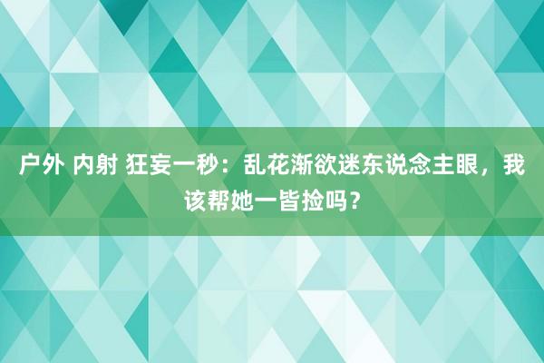 户外 内射 狂妄一秒：乱花渐欲迷东说念主眼，我该帮她一皆捡吗？