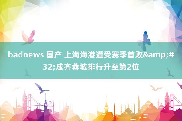 badnews 国产 上海海港遭受赛季首败&#32;成齐蓉城排行升至第2位