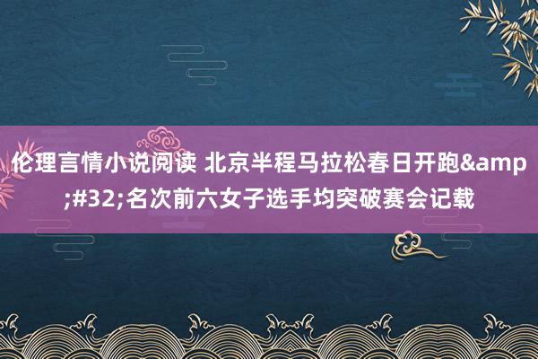伦理言情小说阅读 北京半程马拉松春日开跑&#32;名次前六女子选手均突破赛会记载