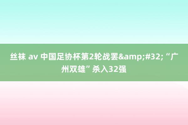 丝袜 av 中国足协杯第2轮战罢&#32;“广州双雄”杀入32强