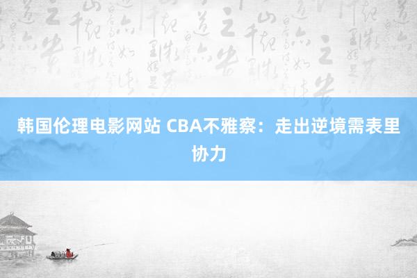 韩国伦理电影网站 CBA不雅察：走出逆境需表里协力