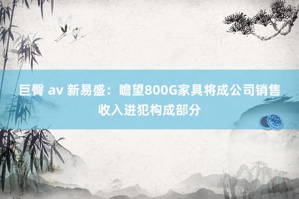 巨臀 av 新易盛：瞻望800G家具将成公司销售收入进犯构成部分