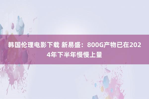 韩国伦理电影下载 新易盛：800G产物已在2024年下半年慢慢上量