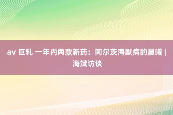 av 巨乳 一年内两款新药：阿尔茨海默病的晨曦 | 海斌访谈