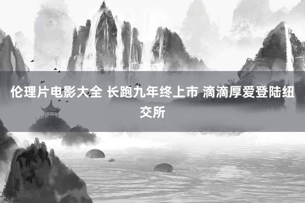 伦理片电影大全 长跑九年终上市 滴滴厚爱登陆纽交所