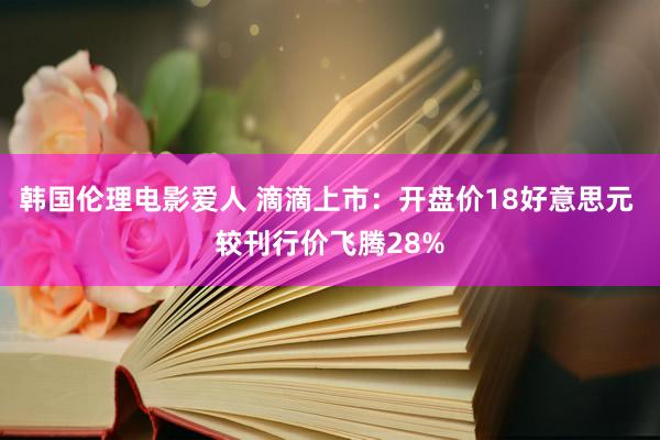 韩国伦理电影爱人 滴滴上市：开盘价18好意思元 较刊行价飞腾28%