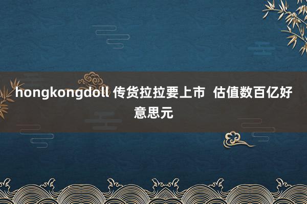 hongkongdoll 传货拉拉要上市  估值数百亿好意思元