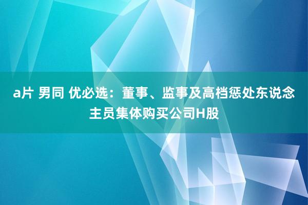 a片 男同 优必选：董事、监事及高档惩处东说念主员集体购买公司H股