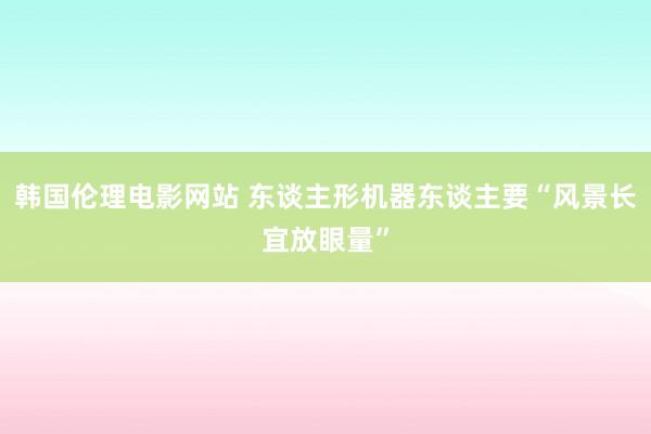 韩国伦理电影网站 东谈主形机器东谈主要“风景长宜放眼量”