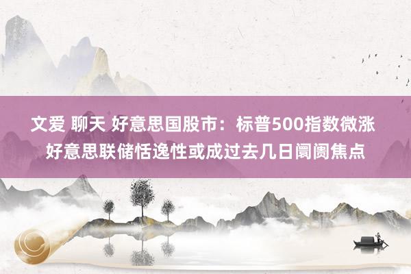 文爱 聊天 好意思国股市：标普500指数微涨 好意思联储恬逸性或成过去几日阛阓焦点