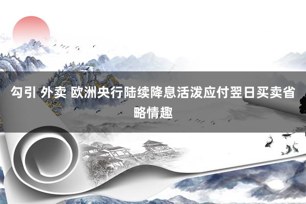 勾引 外卖 欧洲央行陆续降息　活泼应付翌日买卖省略情趣