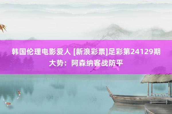 韩国伦理电影爱人 [新浪彩票]足彩第24129期大势：阿森纳客战防平