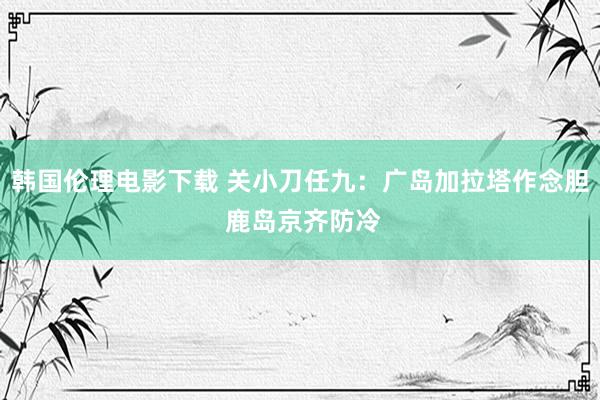 韩国伦理电影下载 关小刀任九：广岛加拉塔作念胆 鹿岛京齐防冷