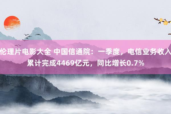 伦理片电影大全 中国信通院：一季度，电信业务收入累计完成4469亿元，同比增长0.7%