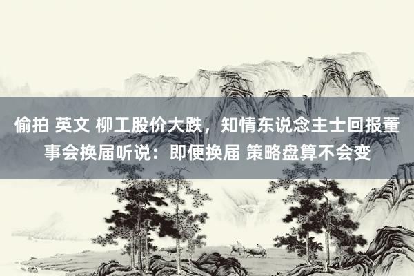 偷拍 英文 柳工股价大跌，知情东说念主士回报董事会换届听说：即便换届 策略盘算不会变