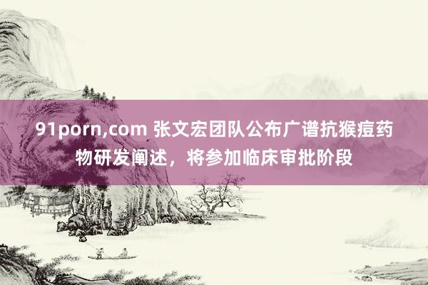 91porn，com 张文宏团队公布广谱抗猴痘药物研发阐述，将参加临床审批阶段