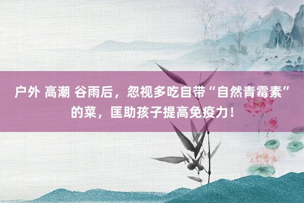 户外 高潮 谷雨后，忽视多吃自带“自然青霉素”的菜，匡助孩子提高免疫力！