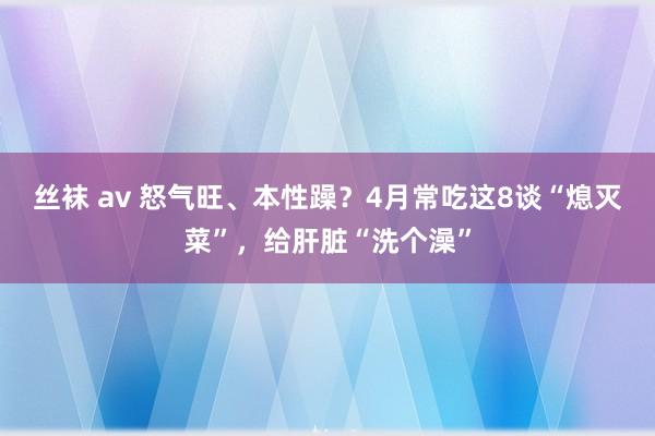 丝袜 av 怒气旺、本性躁？4月常吃这8谈“熄灭菜”，给肝脏“洗个澡”