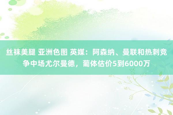 丝袜美腿 亚洲色图 英媒：阿森纳、曼联和热刺竞争中场尤尔曼德，葡体估价5到6000万