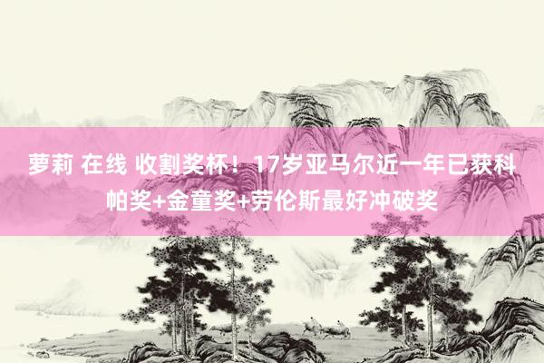 萝莉 在线 收割奖杯！17岁亚马尔近一年已获科帕奖+金童奖+劳伦斯最好冲破奖