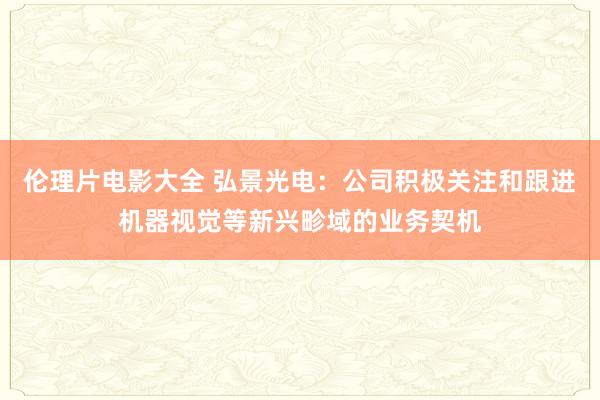 伦理片电影大全 弘景光电：公司积极关注和跟进机器视觉等新兴畛域的业务契机