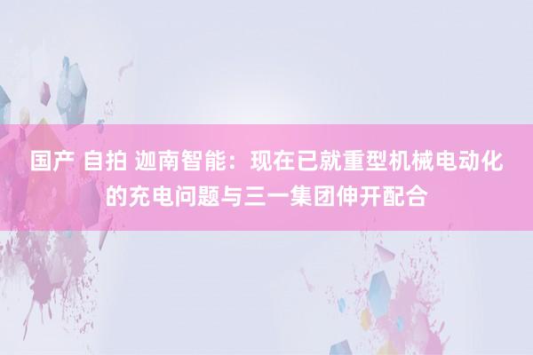 国产 自拍 迦南智能：现在已就重型机械电动化的充电问题与三一集团伸开配合