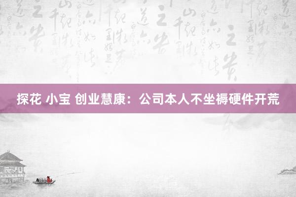 探花 小宝 创业慧康：公司本人不坐褥硬件开荒