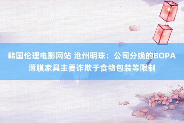 韩国伦理电影网站 沧州明珠：公司分娩的BOPA薄膜家具主要诈欺于食物包装等限制